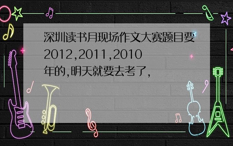 深圳读书月现场作文大赛题目要2012,2011,2010年的,明天就要去考了,