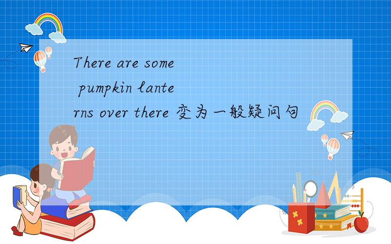 There are some pumpkin lanterns over there 变为一般疑问句