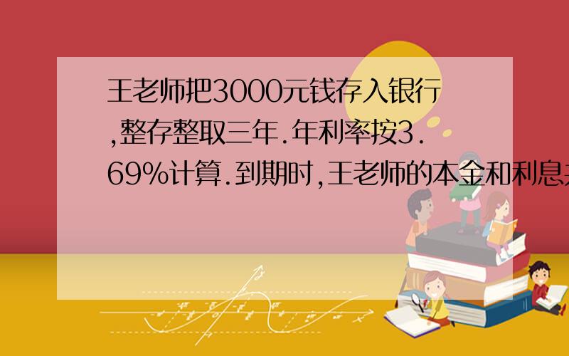 王老师把3000元钱存入银行,整存整取三年.年利率按3.69%计算.到期时,王老师的本金和利息共有多少元?