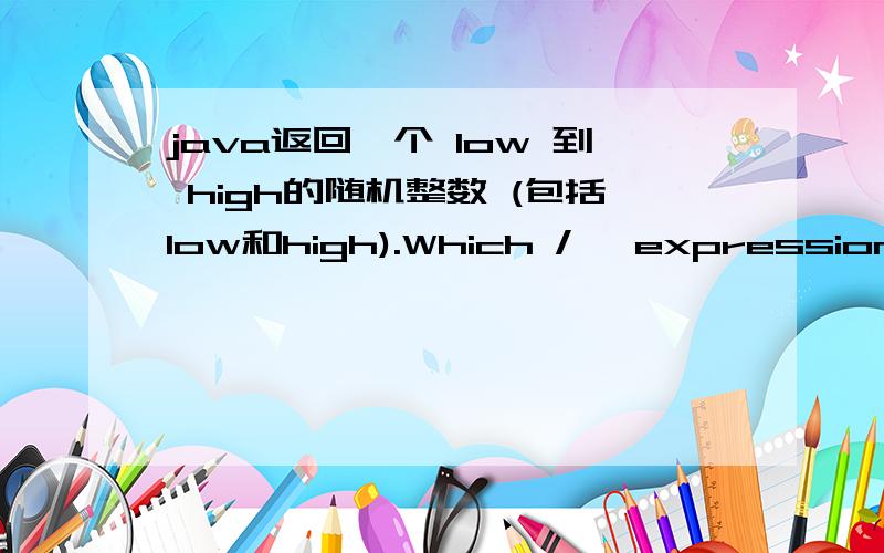 java返回一个 low 到 high的随机整数 (包括low和high).Which /* expression */ will always return a value that satisfies the postcondition?( )(A) (int) (Math.random() * high) + low;(B) (int) (Math.random() * (high - low)) + low;(C) (int) (Mat