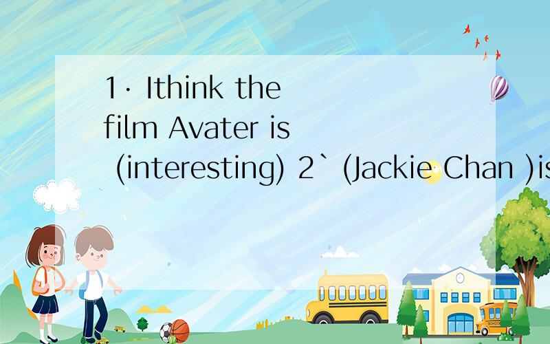 1· Ithink the film Avater is (interesting) 2`(Jackie Chan )is his favourite actor.1· Ithink the film Avater is (interesting)2`(Jackie Chan )is his favourite actor.3 I'd like to take (a train)from Guangzhou to Japan4 I'll leave for Shang hai )in a w