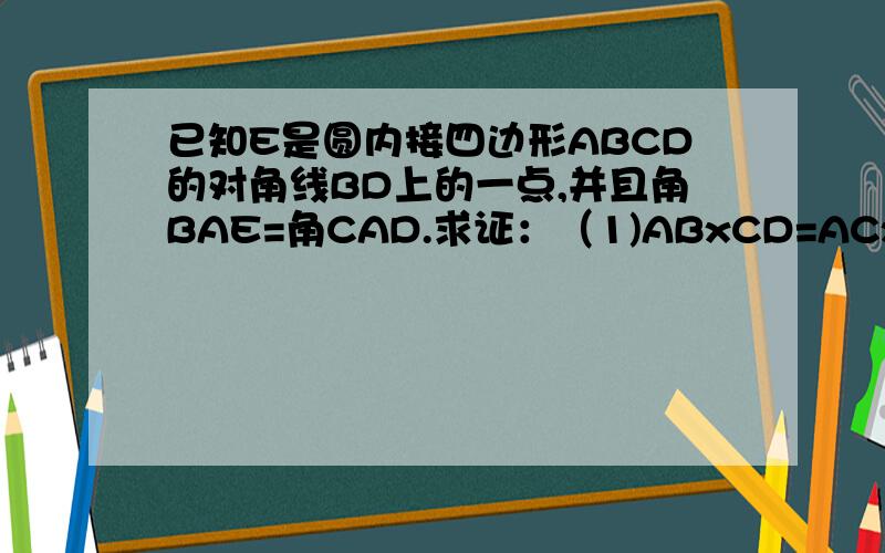 已知E是圆内接四边形ABCD的对角线BD上的一点,并且角BAE=角CAD.求证：（1)ABxCD=ACxBE (2)ADxBC=ACxED
