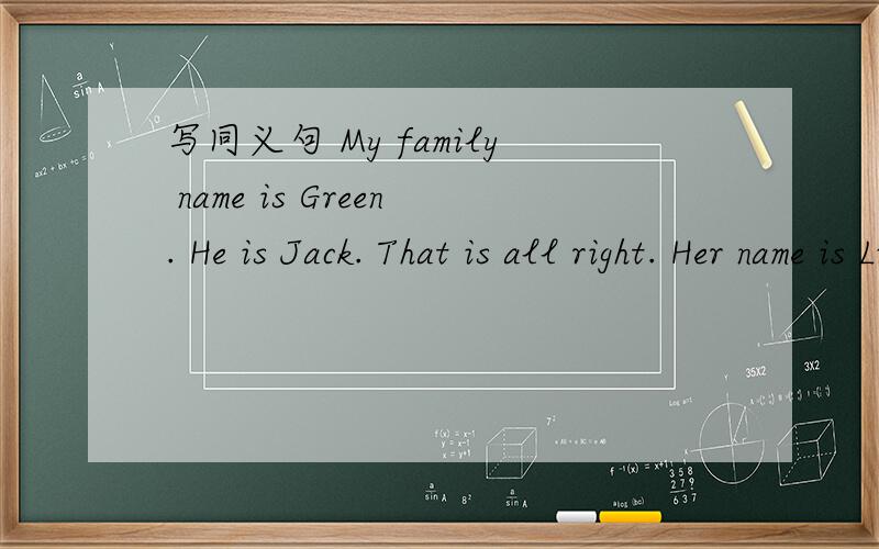 写同义句 My family name is Green. He is Jack. That is all right. Her name is Linda. l am Alan.写出这些句子的同义句.谢谢