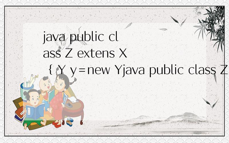 java public class Z extens X｛ Y y＝new Yjava public class Z extens X｛Y y＝new Y（）；Z（）｛system.out.println（“Z”）；｝public static void main（string args【】）｛Z z＝new Z（）；｝｝class X｛Y y＝new Y（）；X（