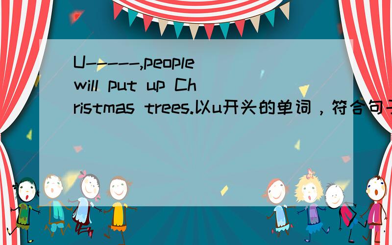 U-----,people will put up Christmas trees.以u开头的单词，符合句子意思，