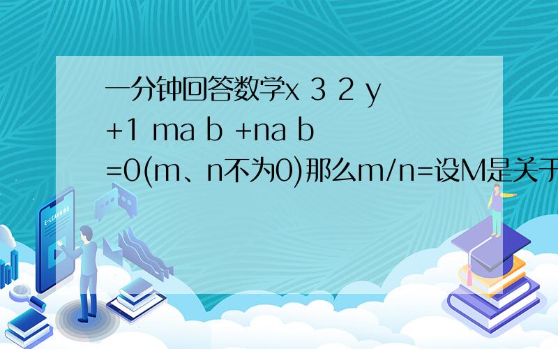 一分钟回答数学x 3 2 y+1 ma b +na b =0(m、n不为0)那么m/n=设M是关于x的5次多项式,N是关于x的3次多项式,则（）A.M+N是关于x的8次多项式B.M-N是关于x的2次多项式C.M+N是关于x的不超过8次多项式D.以上都