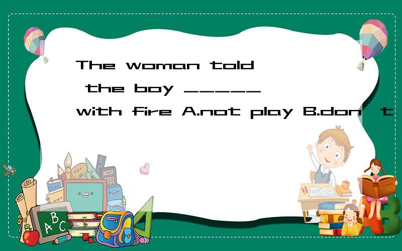 The woman told the boy _____with fire A.not play B.don't play C.not to play D.don't to playThe woman told the boy _____with fire A.not play B.don't play C.not to play D.don't to play