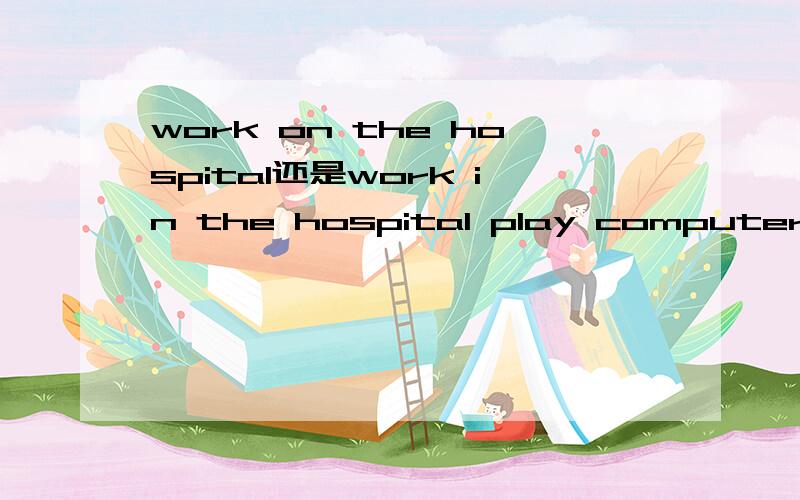 work on the hospital还是work in the hospital play computer和play computer games 有何区别?