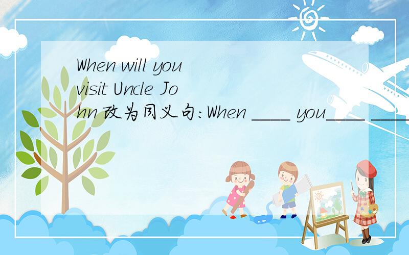 When will you visit Uncle John 改为同义句：When ____ you____ ____ visit Uncle John?
