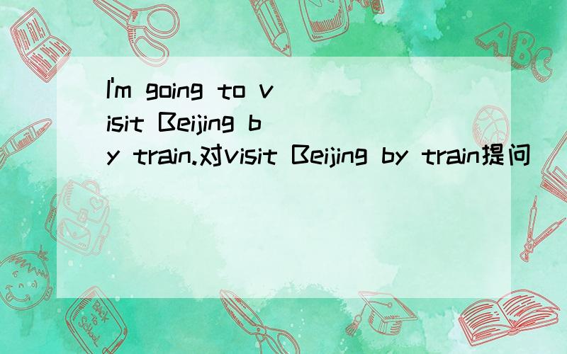 I'm going to visit Beijing by train.对visit Beijing by train提问