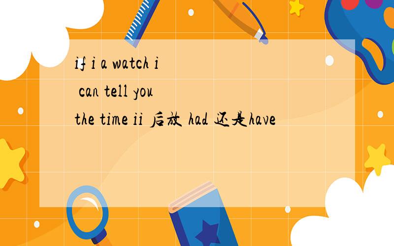 if i a watch i can tell you the time ii 后放 had 还是have