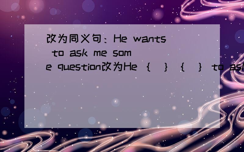 改为同义句：He wants to ask me some question改为He ｛ ｝ ｛ ｝ to ask me some questions.
