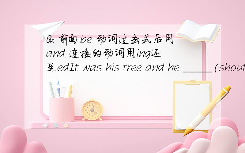 Q:前面be 动词过去式后用and 连接的动词用ing还是edIt was his tree and he _____(shout) at me.         Q: 是shouted 还是shouting?