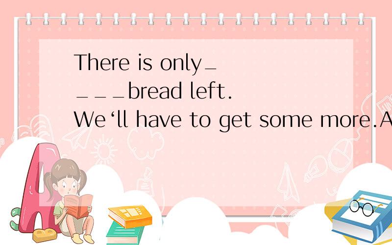 There is only____bread left.We‘ll have to get some more.A.a few B.a little C.few D.little为什么答案是B啊,我怎么觉得是D呢.