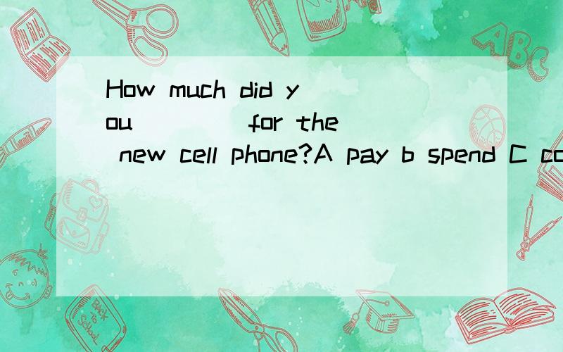 How much did you ____for the new cell phone?A pay b spend C cost d take 请附带原因