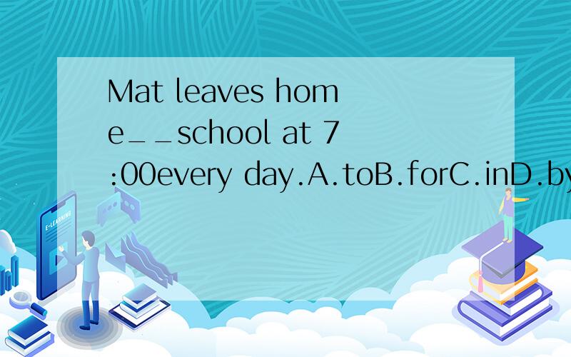 Mat leaves home__school at 7:00every day.A.toB.forC.inD.by