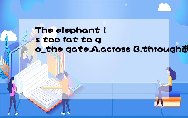 The elephant is too fat to go_the gate.A.across B.through选哪个?为什么?