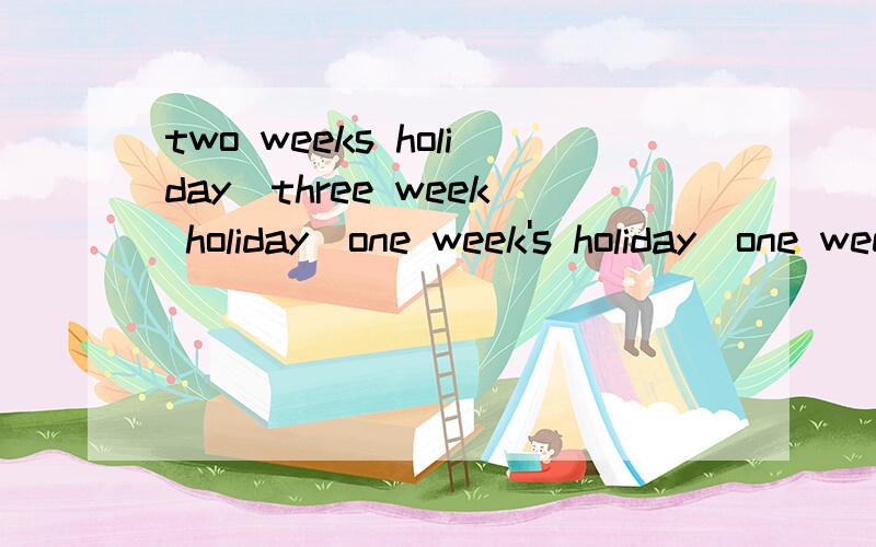 two weeks holiday\three week holiday\one week's holiday\one week holiday哪句正确?