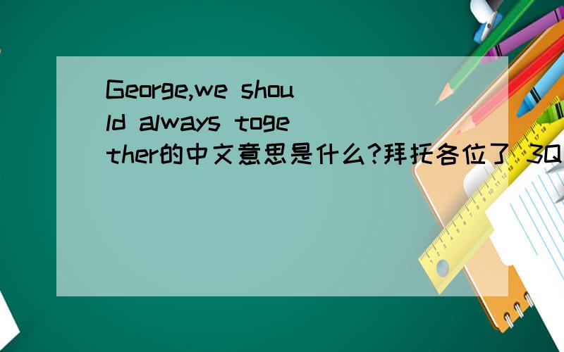 George,we should always together的中文意思是什么?拜托各位了 3Q