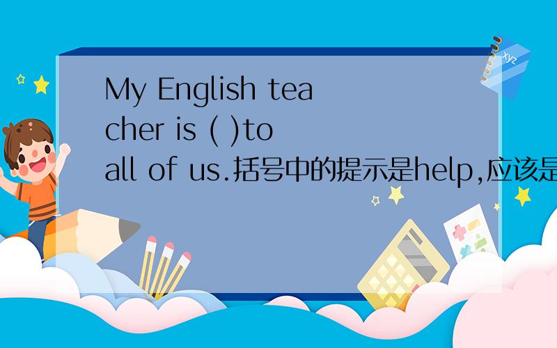 My English teacher is ( )to all of us.括号中的提示是help,应该是什么形式?