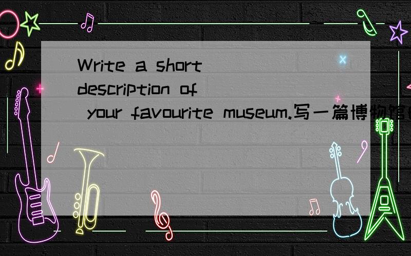 Write a short description of your favourite museum.写一篇博物馆的英语作文,要120个单词左右因为我没去过博物馆,