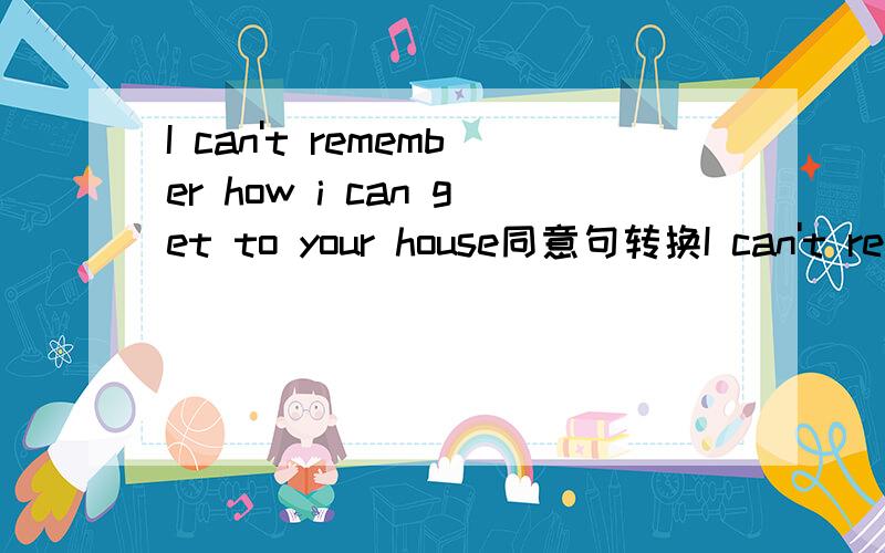 I can't remember how i can get to your house同意句转换I can't remember ____ _____get to you house