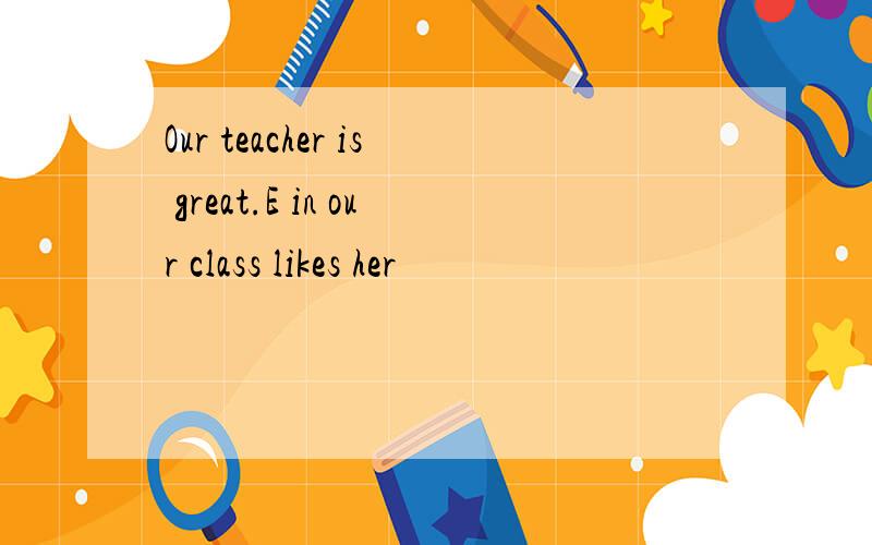 Our teacher is great.E in our class likes her
