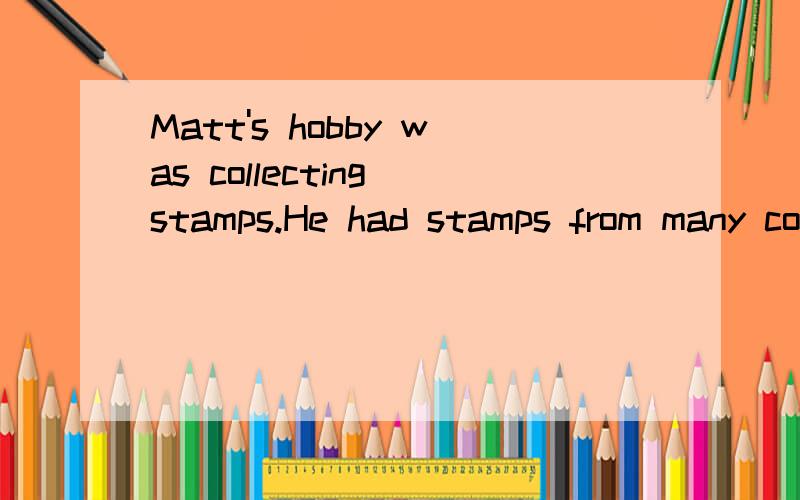 Matt's hobby was collecting stamps.He had stamps from many countries,like America,Egypt and China.On his birthday,can you guess what people gave him?That's right-stamps.Matt's favorite stamps came from France.He had almost every stamp from 1954 to 20