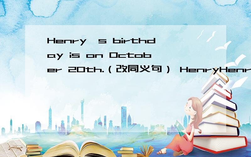 Henry's birthday is on October 20th.（改同义句） HenryHenry's birthday is on October 20th.（改同义句）Henry's ___ of ___is on October 20th.
