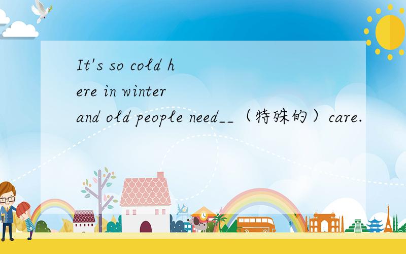 It's so cold here in winter and old people need__（特殊的）care.