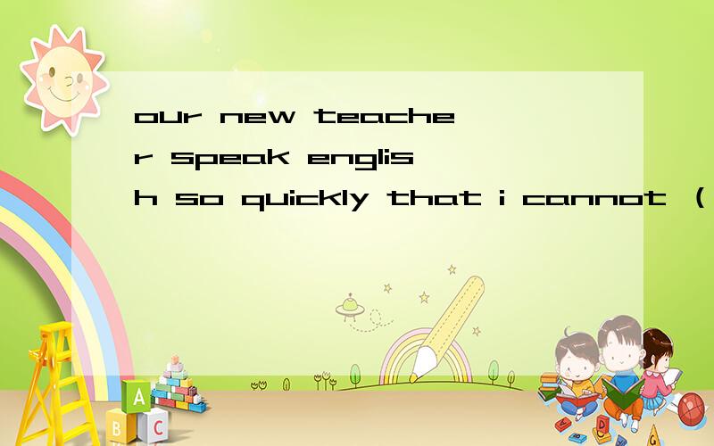 our new teacher speak english so quickly that i cannot （）what he says.a.listen b.hear c.catch