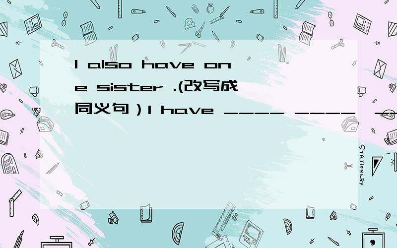 I also have one sister .(改写成同义句）I have ____ ____,____.