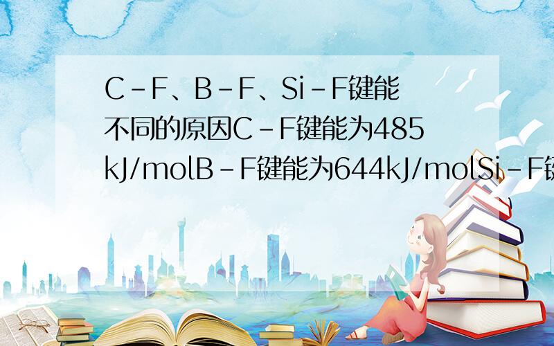 C-F、B-F、Si-F键能不同的原因C-F键能为485kJ/molB-F键能为644kJ/molSi-F键能为565kJ/mol键能不同的原因.用π键形成来解释.5该5该·~.