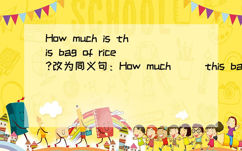 How much is this bag of rice?改为同义句：How much ( ）this bag of rice（
